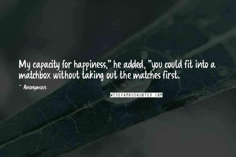 Anonymous Quotes: My capacity for happiness," he added, "you could fit into a matchbox without taking out the matches first.