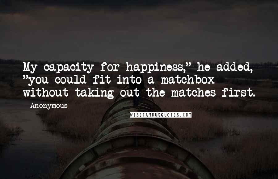 Anonymous Quotes: My capacity for happiness," he added, "you could fit into a matchbox without taking out the matches first.