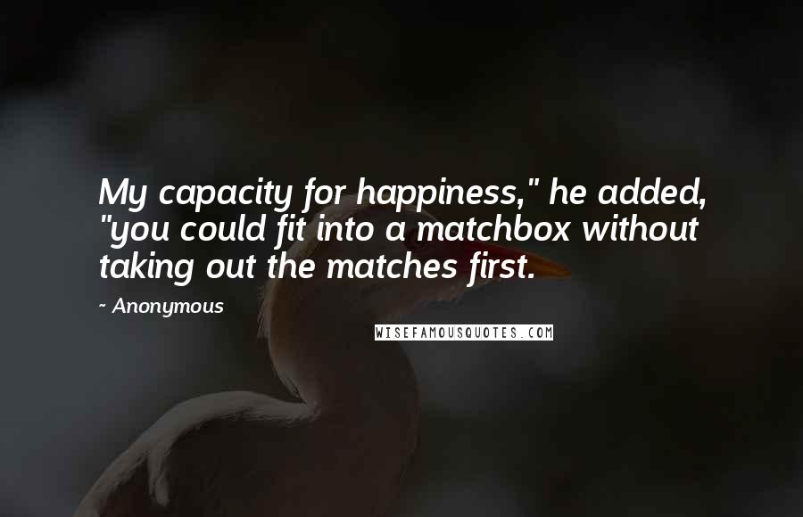 Anonymous Quotes: My capacity for happiness," he added, "you could fit into a matchbox without taking out the matches first.