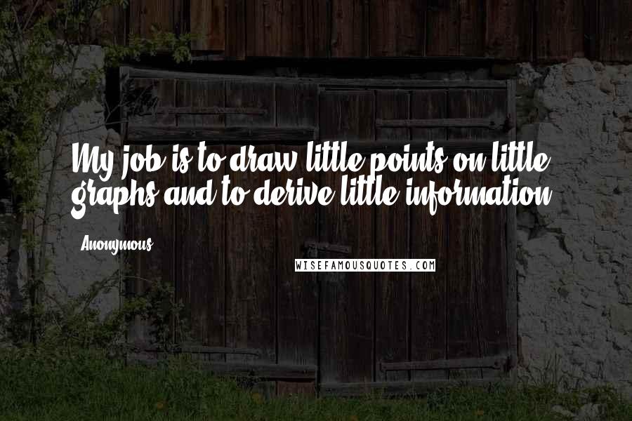 Anonymous Quotes: My job is to draw little points on little graphs and to derive little information.