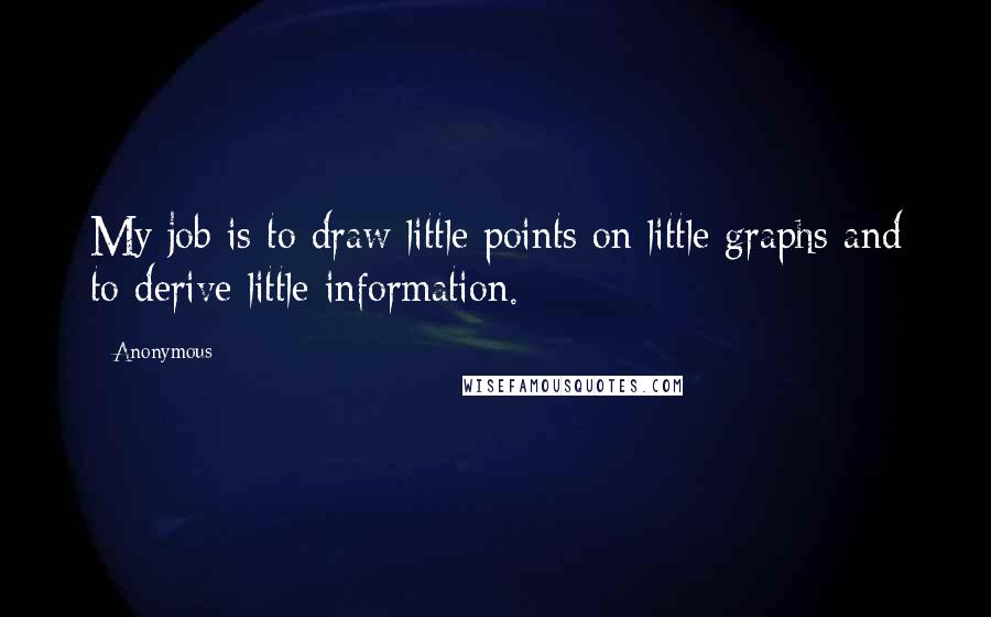 Anonymous Quotes: My job is to draw little points on little graphs and to derive little information.