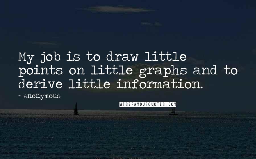 Anonymous Quotes: My job is to draw little points on little graphs and to derive little information.