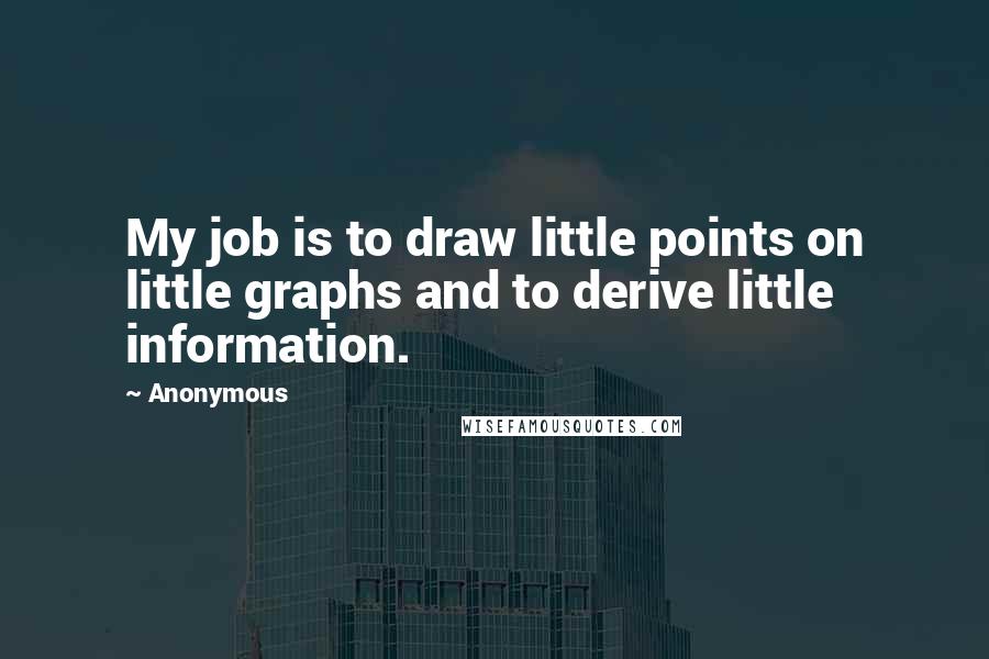 Anonymous Quotes: My job is to draw little points on little graphs and to derive little information.