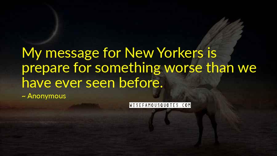 Anonymous Quotes: My message for New Yorkers is prepare for something worse than we have ever seen before.