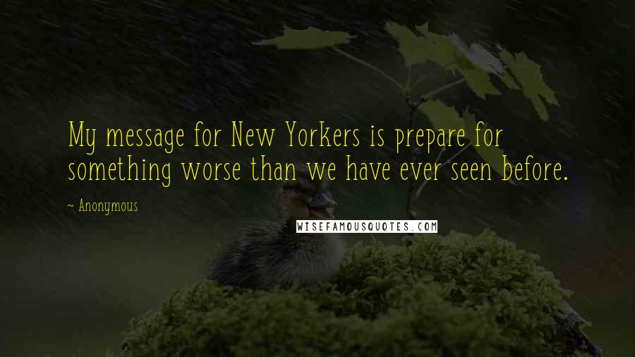 Anonymous Quotes: My message for New Yorkers is prepare for something worse than we have ever seen before.