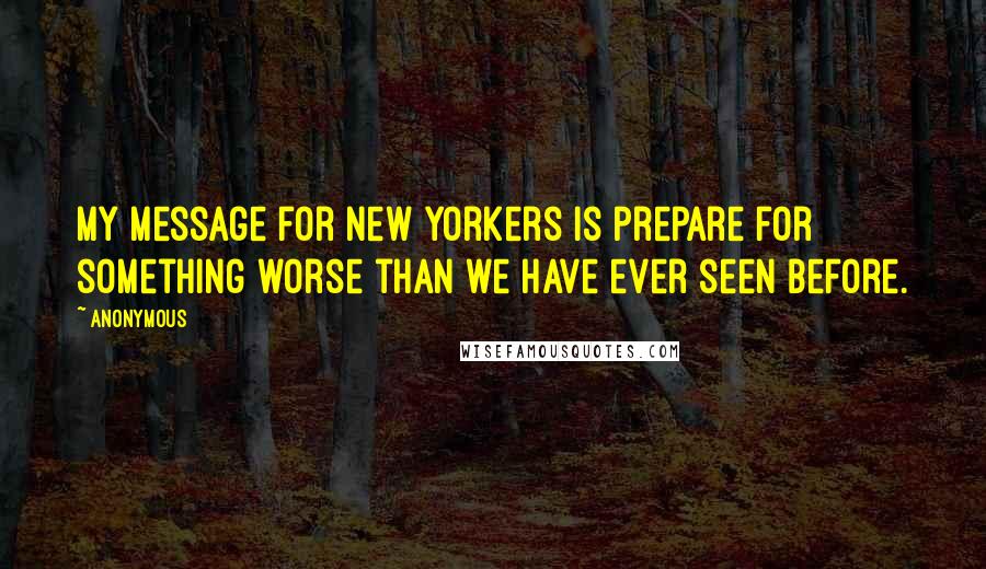 Anonymous Quotes: My message for New Yorkers is prepare for something worse than we have ever seen before.