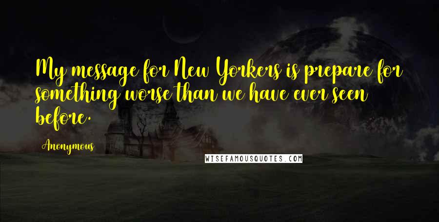 Anonymous Quotes: My message for New Yorkers is prepare for something worse than we have ever seen before.