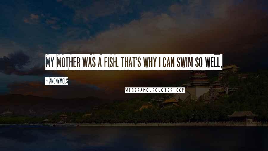 Anonymous Quotes: MY MOTHER WAS A FISH. That's why I can swim so well,