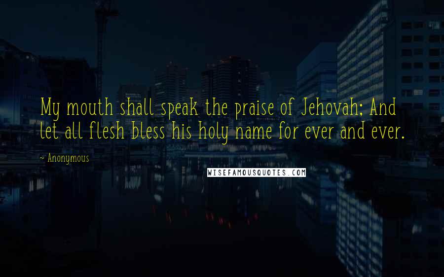 Anonymous Quotes: My mouth shall speak the praise of Jehovah; And let all flesh bless his holy name for ever and ever.