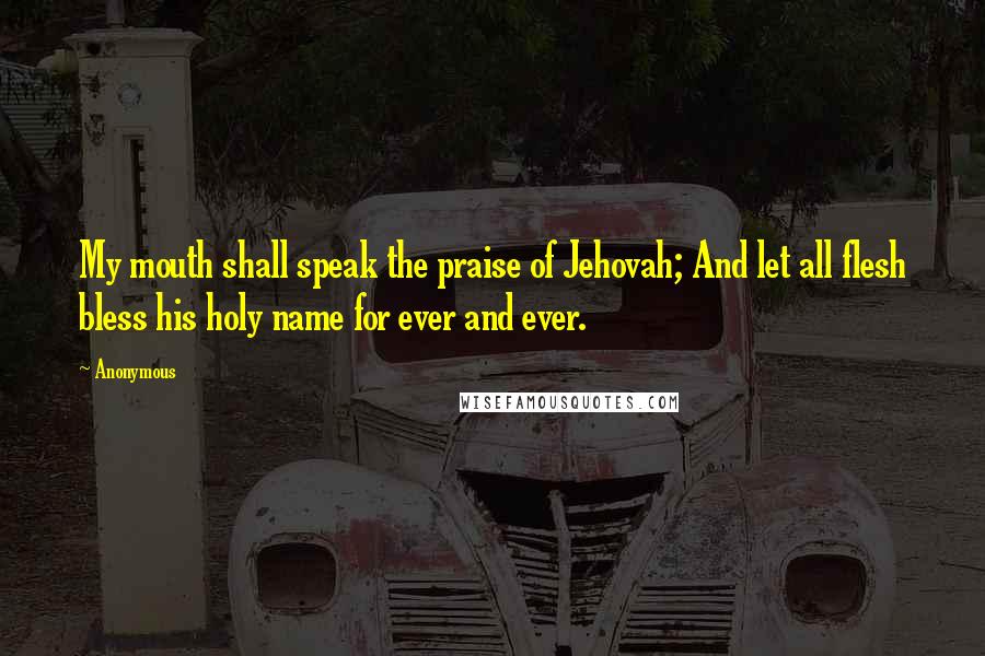 Anonymous Quotes: My mouth shall speak the praise of Jehovah; And let all flesh bless his holy name for ever and ever.