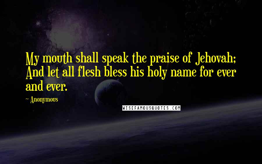 Anonymous Quotes: My mouth shall speak the praise of Jehovah; And let all flesh bless his holy name for ever and ever.