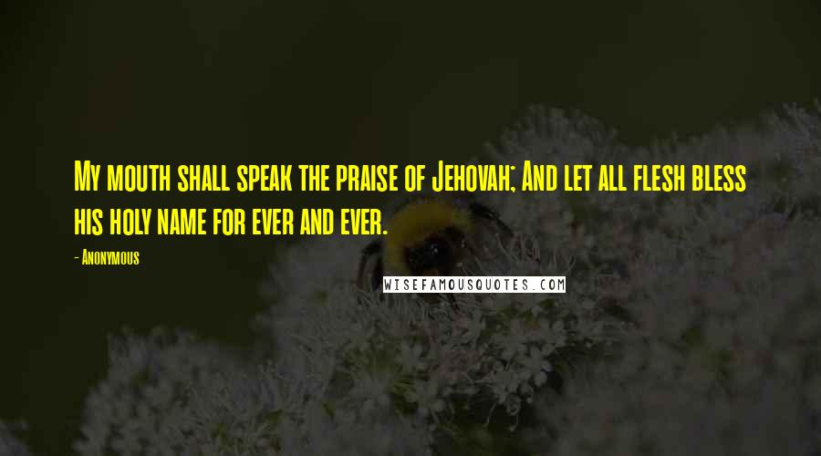 Anonymous Quotes: My mouth shall speak the praise of Jehovah; And let all flesh bless his holy name for ever and ever.