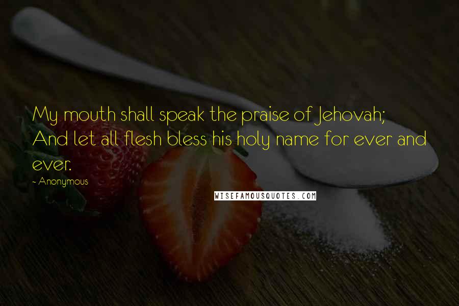 Anonymous Quotes: My mouth shall speak the praise of Jehovah; And let all flesh bless his holy name for ever and ever.