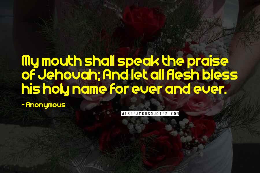 Anonymous Quotes: My mouth shall speak the praise of Jehovah; And let all flesh bless his holy name for ever and ever.