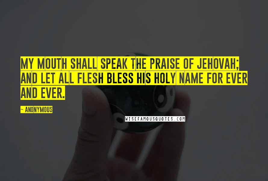 Anonymous Quotes: My mouth shall speak the praise of Jehovah; And let all flesh bless his holy name for ever and ever.