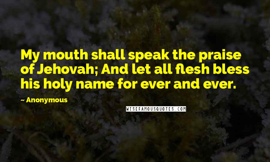 Anonymous Quotes: My mouth shall speak the praise of Jehovah; And let all flesh bless his holy name for ever and ever.