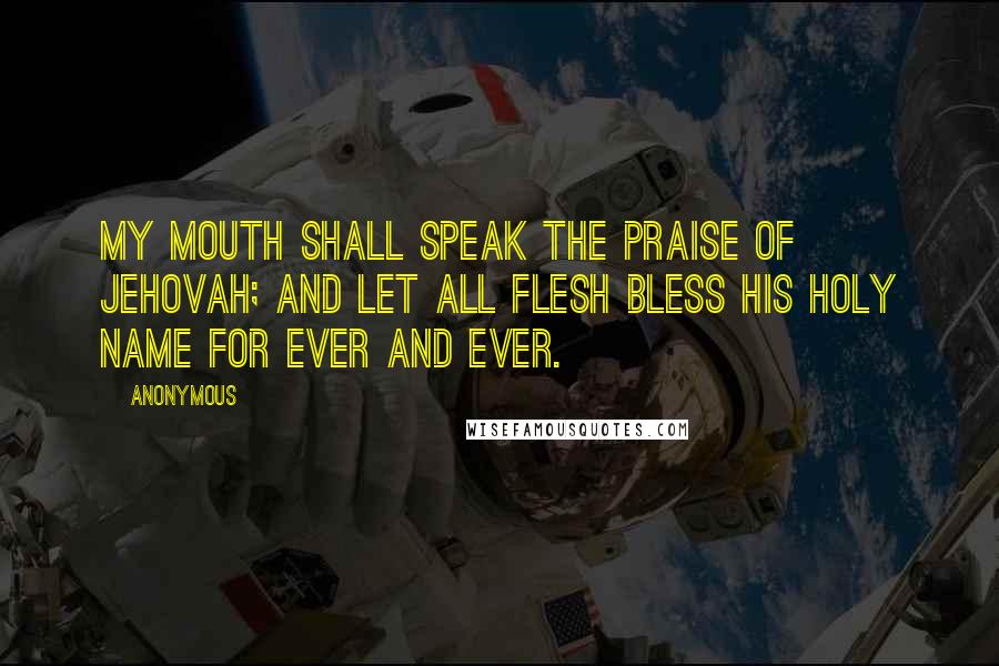 Anonymous Quotes: My mouth shall speak the praise of Jehovah; And let all flesh bless his holy name for ever and ever.