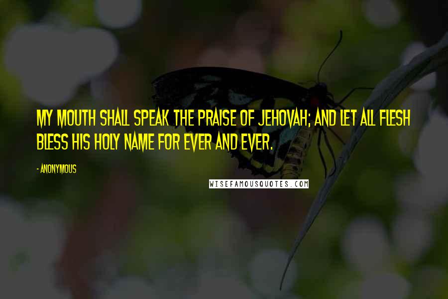 Anonymous Quotes: My mouth shall speak the praise of Jehovah; And let all flesh bless his holy name for ever and ever.