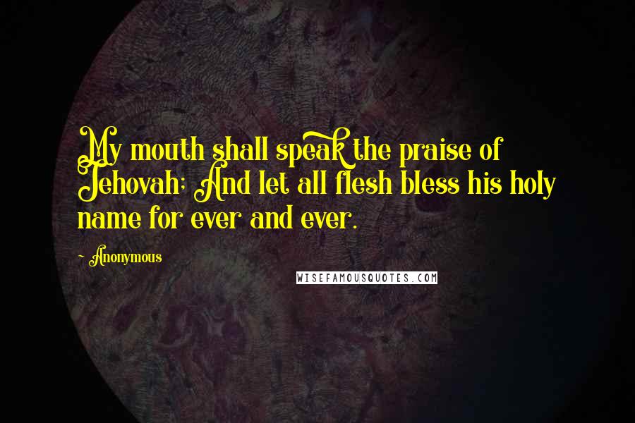 Anonymous Quotes: My mouth shall speak the praise of Jehovah; And let all flesh bless his holy name for ever and ever.