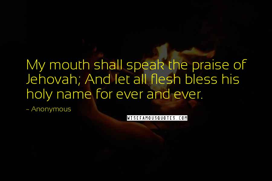 Anonymous Quotes: My mouth shall speak the praise of Jehovah; And let all flesh bless his holy name for ever and ever.