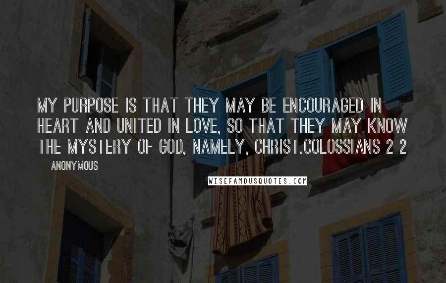 Anonymous Quotes: My purpose is that they may be encouraged in heart and united in love, so that they may know the mystery of God, namely, Christ.Colossians 2 2