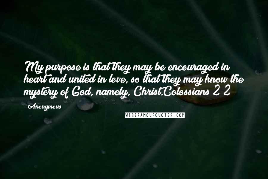 Anonymous Quotes: My purpose is that they may be encouraged in heart and united in love, so that they may know the mystery of God, namely, Christ.Colossians 2 2