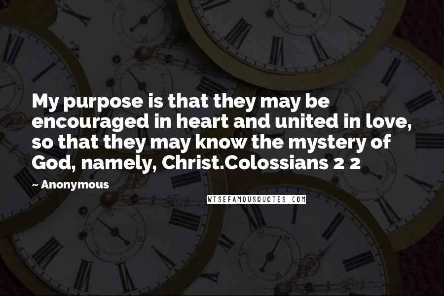 Anonymous Quotes: My purpose is that they may be encouraged in heart and united in love, so that they may know the mystery of God, namely, Christ.Colossians 2 2