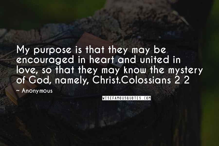 Anonymous Quotes: My purpose is that they may be encouraged in heart and united in love, so that they may know the mystery of God, namely, Christ.Colossians 2 2