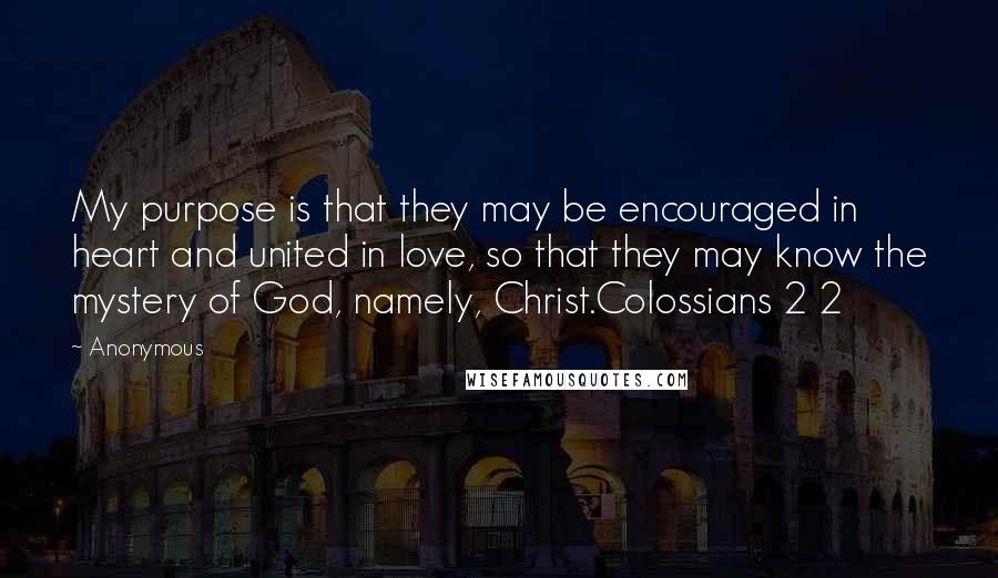 Anonymous Quotes: My purpose is that they may be encouraged in heart and united in love, so that they may know the mystery of God, namely, Christ.Colossians 2 2
