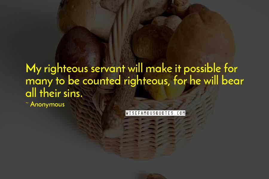 Anonymous Quotes: My righteous servant will make it possible for many to be counted righteous, for he will bear all their sins.