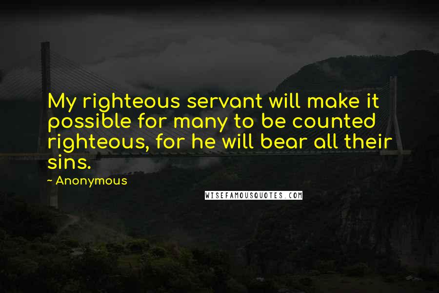 Anonymous Quotes: My righteous servant will make it possible for many to be counted righteous, for he will bear all their sins.
