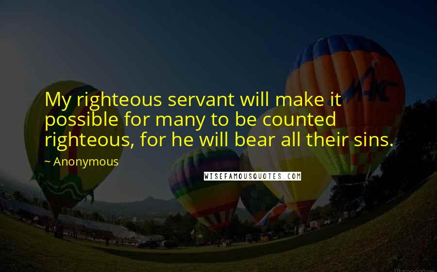 Anonymous Quotes: My righteous servant will make it possible for many to be counted righteous, for he will bear all their sins.