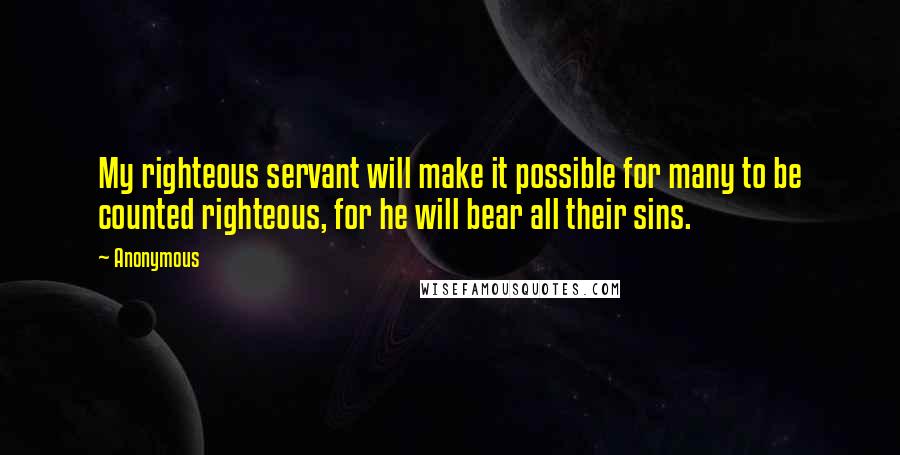 Anonymous Quotes: My righteous servant will make it possible for many to be counted righteous, for he will bear all their sins.