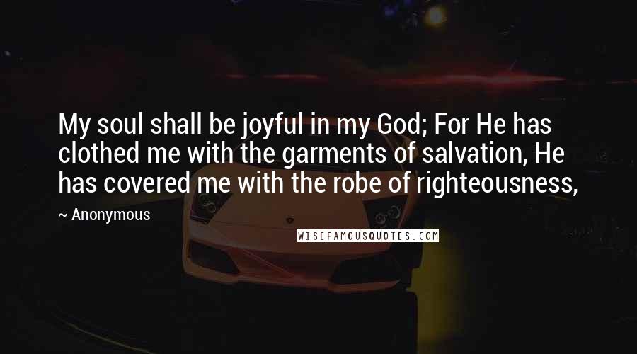 Anonymous Quotes: My soul shall be joyful in my God; For He has clothed me with the garments of salvation, He has covered me with the robe of righteousness,