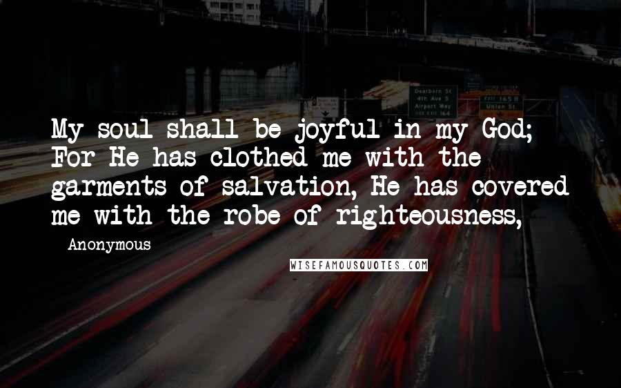 Anonymous Quotes: My soul shall be joyful in my God; For He has clothed me with the garments of salvation, He has covered me with the robe of righteousness,