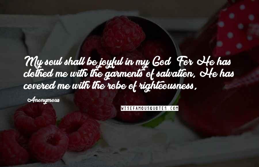Anonymous Quotes: My soul shall be joyful in my God; For He has clothed me with the garments of salvation, He has covered me with the robe of righteousness,