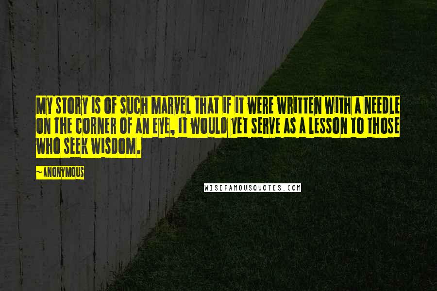 Anonymous Quotes: My story is of such marvel that if it were written with a needle on the corner of an eye, it would yet serve as a lesson to those who seek wisdom.