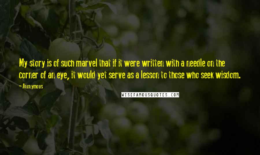 Anonymous Quotes: My story is of such marvel that if it were written with a needle on the corner of an eye, it would yet serve as a lesson to those who seek wisdom.