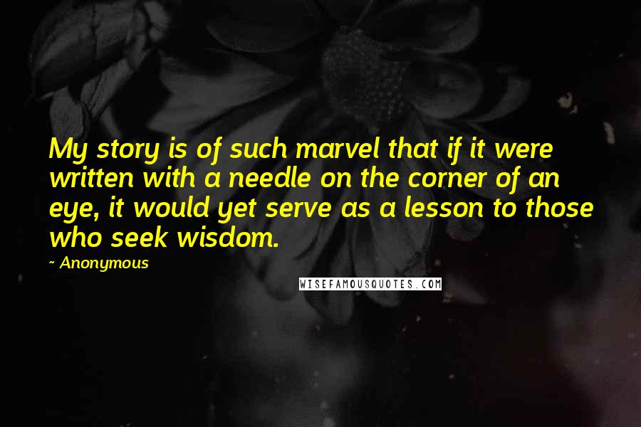 Anonymous Quotes: My story is of such marvel that if it were written with a needle on the corner of an eye, it would yet serve as a lesson to those who seek wisdom.