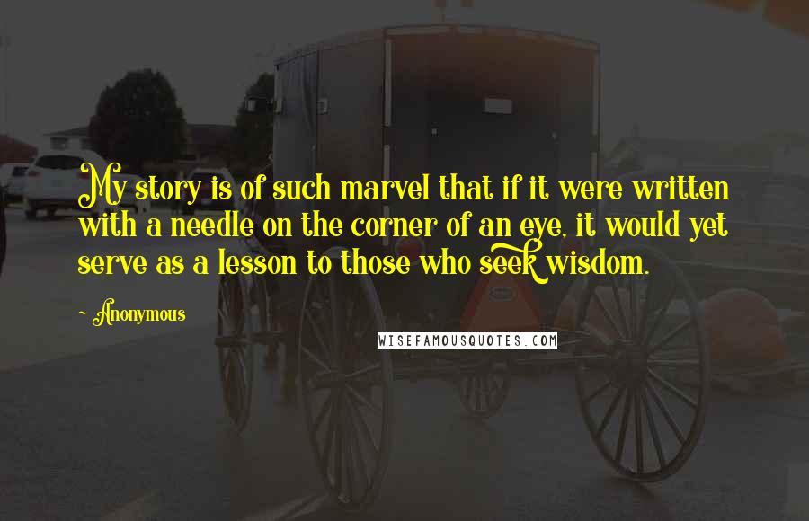 Anonymous Quotes: My story is of such marvel that if it were written with a needle on the corner of an eye, it would yet serve as a lesson to those who seek wisdom.