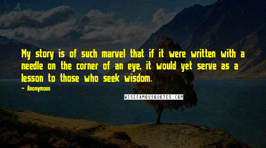 Anonymous Quotes: My story is of such marvel that if it were written with a needle on the corner of an eye, it would yet serve as a lesson to those who seek wisdom.