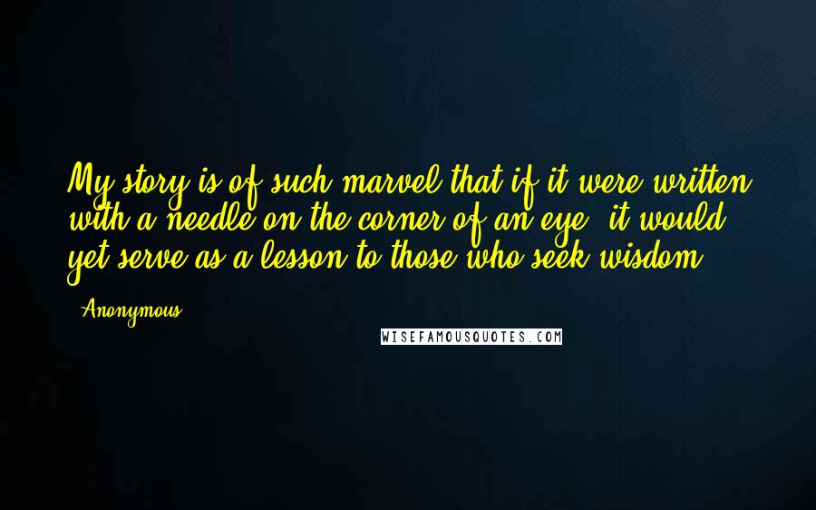 Anonymous Quotes: My story is of such marvel that if it were written with a needle on the corner of an eye, it would yet serve as a lesson to those who seek wisdom.