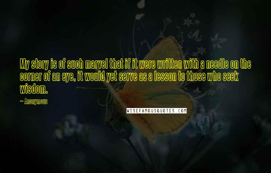 Anonymous Quotes: My story is of such marvel that if it were written with a needle on the corner of an eye, it would yet serve as a lesson to those who seek wisdom.