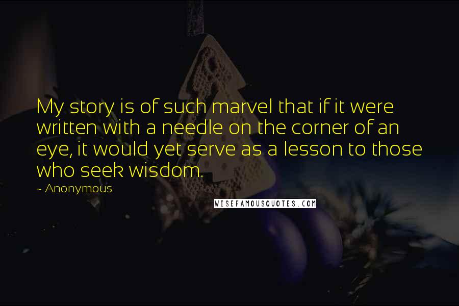 Anonymous Quotes: My story is of such marvel that if it were written with a needle on the corner of an eye, it would yet serve as a lesson to those who seek wisdom.