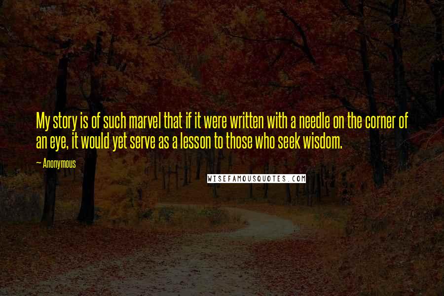 Anonymous Quotes: My story is of such marvel that if it were written with a needle on the corner of an eye, it would yet serve as a lesson to those who seek wisdom.