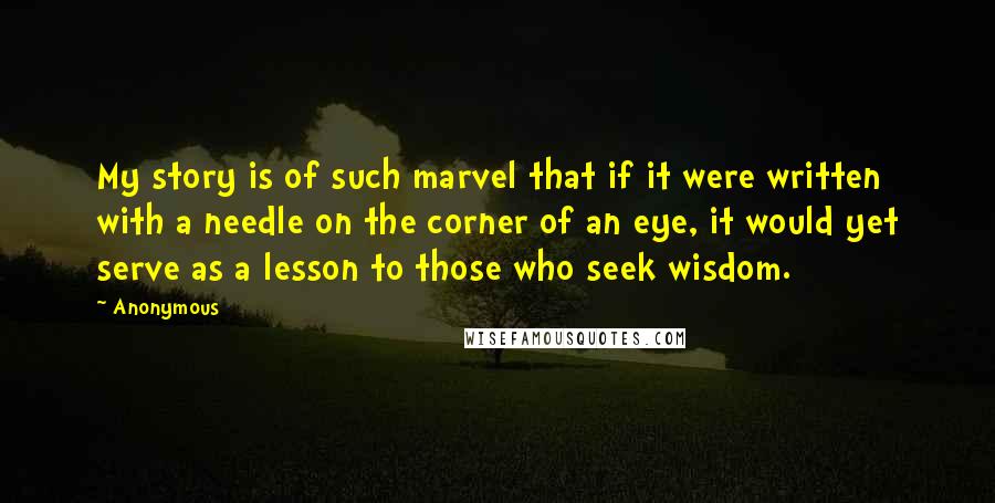 Anonymous Quotes: My story is of such marvel that if it were written with a needle on the corner of an eye, it would yet serve as a lesson to those who seek wisdom.