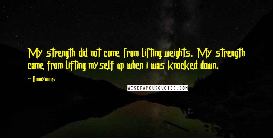 Anonymous Quotes: My strength did not come from lifting weights. My strength came from lifting myself up when i was knocked down.