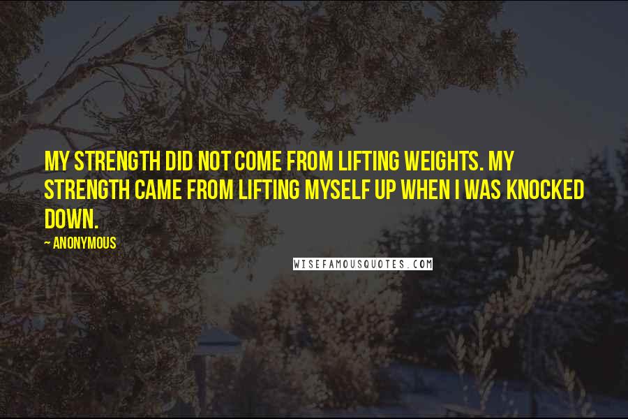 Anonymous Quotes: My strength did not come from lifting weights. My strength came from lifting myself up when i was knocked down.