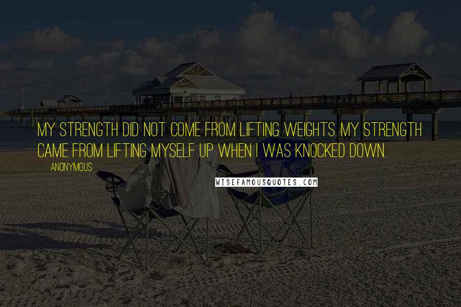 Anonymous Quotes: My strength did not come from lifting weights. My strength came from lifting myself up when i was knocked down.