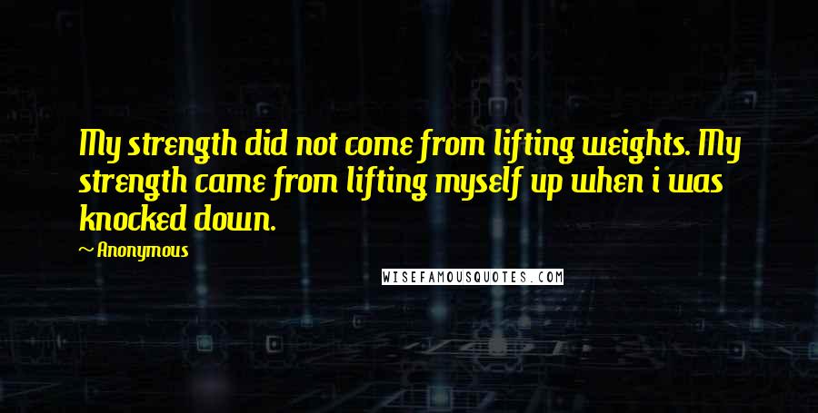 Anonymous Quotes: My strength did not come from lifting weights. My strength came from lifting myself up when i was knocked down.